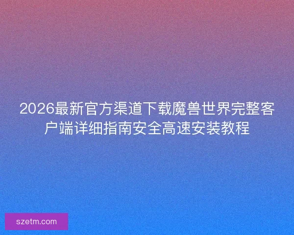 2026最新官方渠道下载魔兽世界完整客户端详细指南安全高速安装教程