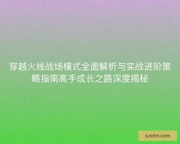 穿越火线战场模式全面解析与实战进阶策略指南高手成长之路深度揭秘 穿越火线战场模式全面解析与实战进阶策略指南高手成长之路深度揭秘