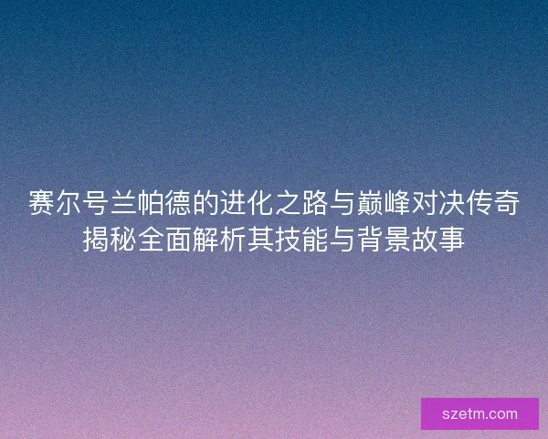 赛尔号兰帕德的进化之路与巅峰对决传奇揭秘全面解析其技能与背景故事 赛尔号兰帕德的进化之路与巅峰对决传奇揭秘全面解析其技能与背景故事