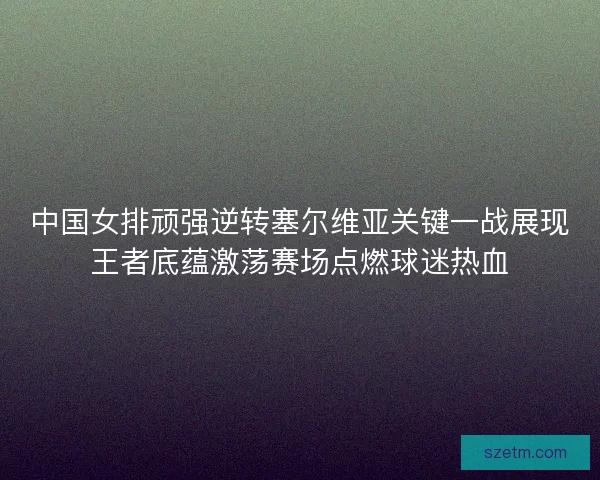 中国女排顽强逆转塞尔维亚关键一战展现王者底蕴激荡赛场点燃球迷热血