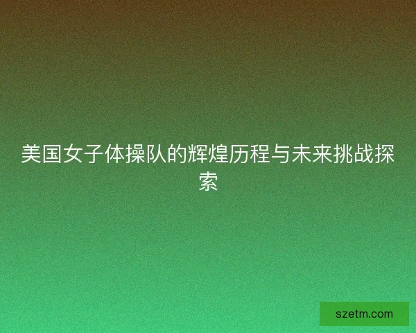 美国女子体操队的辉煌历程与未来挑战探索 美国女子体操队的辉煌历程与未来挑战探索