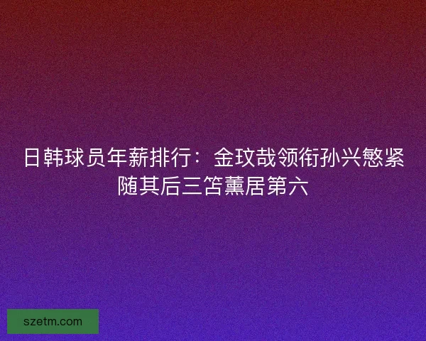 日韩球员年薪排行：金玟哉领衔孙兴慜紧随其后三笘薰居第六