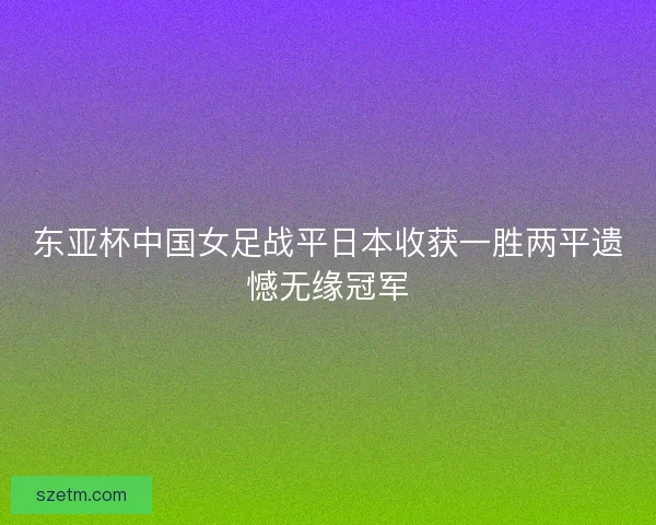东亚杯中国女足战平日本收获一胜两平遗憾无缘冠军