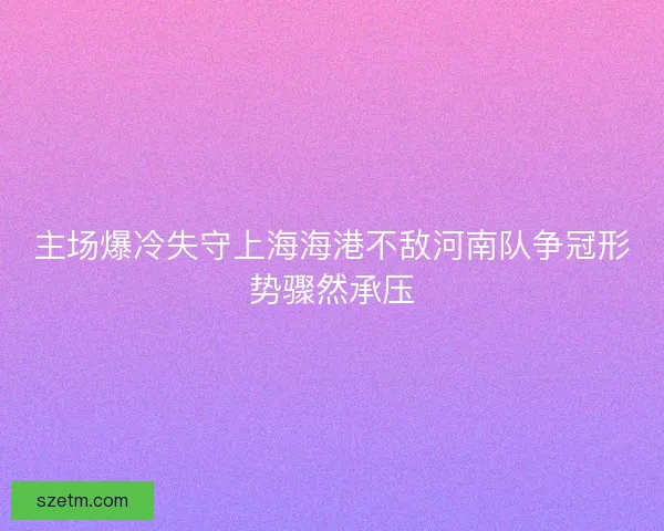 主场爆冷失守上海海港不敌河南队争冠形势骤然承压