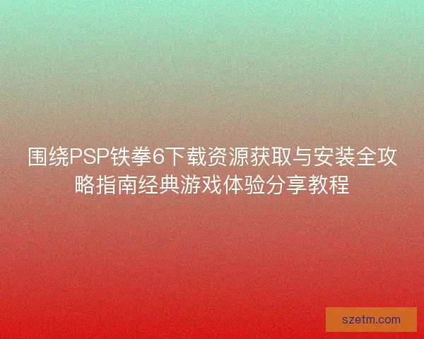 围绕PSP铁拳6下载资源获取与安装全攻略指南经典游戏体验分享教程