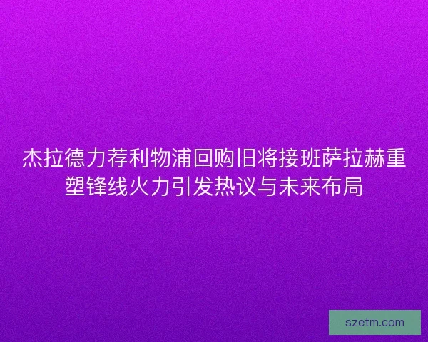 杰拉德力荐利物浦回购旧将接班萨拉赫重塑锋线火力引发热议与未来布局