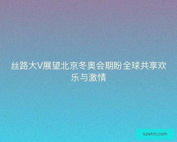 丝路大V展望北京冬奥会期盼全球共享欢乐与激情 丝路大V展望北京冬奥会期盼全球共享欢乐与激情