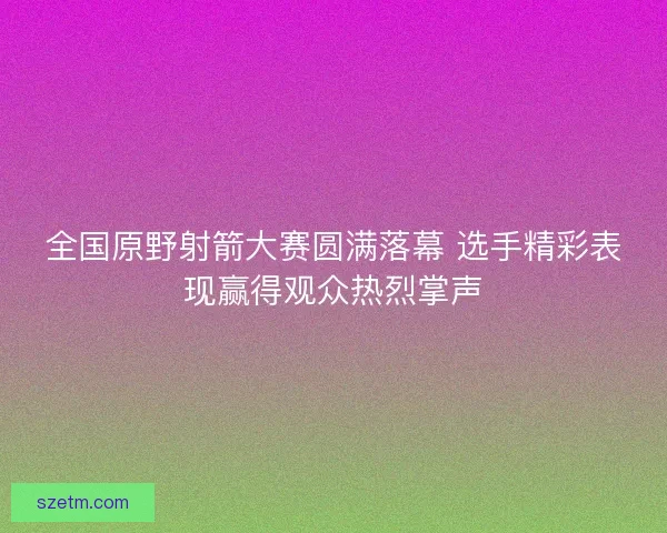 全国原野射箭大赛圆满落幕 选手精彩表现赢得观众热烈掌声 全国原野射箭大赛圆满落幕 选手精彩表现赢得观众热烈掌声