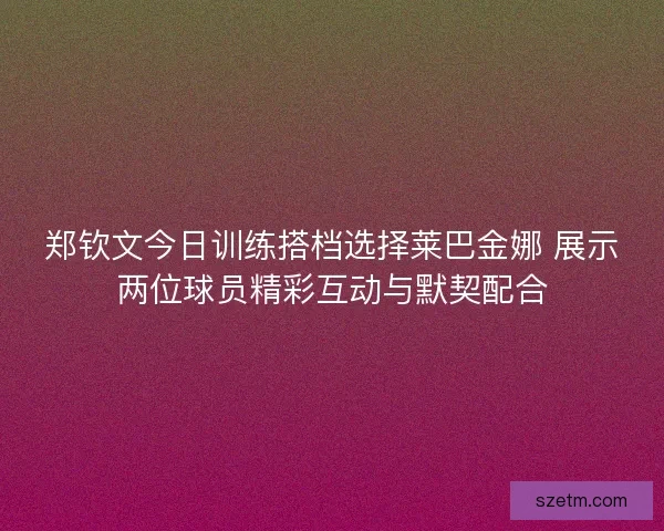 郑钦文今日训练搭档选择莱巴金娜 展示两位球员精彩互动与默契配合 郑钦文今日训练搭档选择莱巴金娜 展示两位球员精彩互动与默契配合