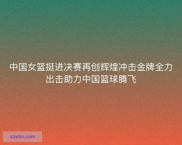 中国女篮挺进决赛再创辉煌冲击金牌全力出击助力中国篮球腾飞