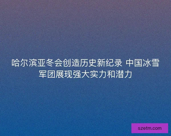 哈尔滨亚冬会创造历史新纪录 中国冰雪军团展现强大实力和潜力 哈尔滨亚冬会创造历史新纪录 中国冰雪军团展现强大实力和潜力