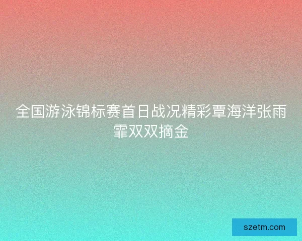 全国游泳锦标赛首日战况精彩覃海洋张雨霏双双摘金 全国游泳锦标赛首日战况精彩覃海洋张雨霏双双摘金