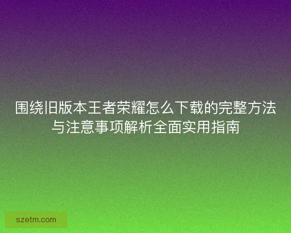 围绕旧版本王者荣耀怎么下载的完整方法与注意事项解析全面实用指南