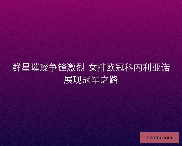 群星璀璨争锋激烈 女排欧冠科内利亚诺展现冠军之路 群星璀璨争锋激烈 女排欧冠科内利亚诺展现冠军之路