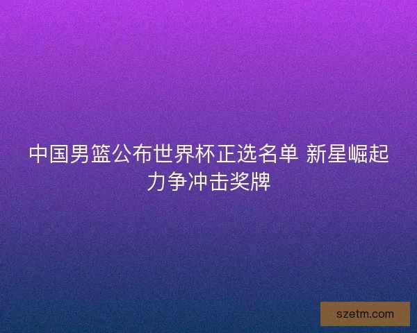 中国男篮公布世界杯正选名单 新星崛起力争冲击奖牌 中国男篮公布世界杯正选名单 新星崛起力争冲击奖牌