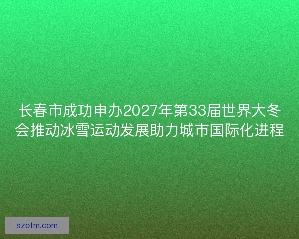 长春市成功申办2027年第33届世界大冬会推动冰雪运动发展助力城市国际化进程 长春市成功申办2027年第33届世界大冬会推动冰雪运动发展助力城市国际化进程