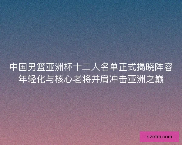 中国男篮亚洲杯十二人名单正式揭晓阵容年轻化与核心老将并肩冲击亚洲之巅 中国男篮亚洲杯十二人名单正式揭晓阵容年轻化与核心老将并肩冲击亚洲之巅