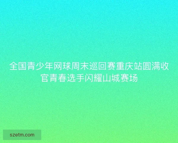 全国青少年网球周末巡回赛重庆站圆满收官青春选手闪耀山城赛场 全国青少年网球周末巡回赛重庆站圆满收官青春选手闪耀山城赛场