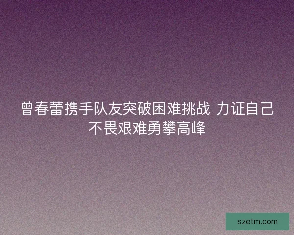 曾春蕾携手队友突破困难挑战 力证自己不畏艰难勇攀高峰 曾春蕾携手队友突破困难挑战 力证自己不畏艰难勇攀高峰