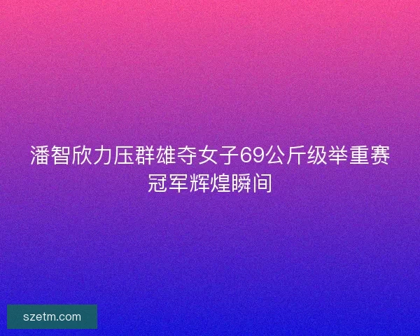 潘智欣力压群雄夺女子69公斤级举重赛冠军辉煌瞬间 潘智欣力压群雄夺女子69公斤级举重赛冠军辉煌瞬间