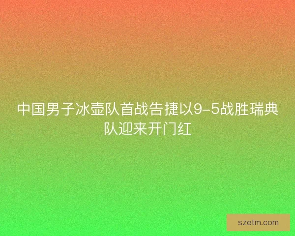 中国男子冰壶队首战告捷以9-5战胜瑞典队迎来开门红 中国男子冰壶队首战告捷以9-5战胜瑞典队迎来开门红