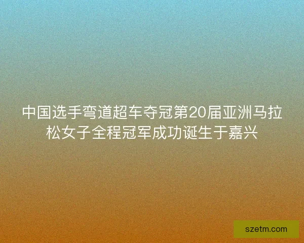 中国选手弯道超车夺冠第20届亚洲马拉松女子全程冠军成功诞生于嘉兴 中国选手弯道超车夺冠第20届亚洲马拉松女子全程冠军成功诞生于嘉兴