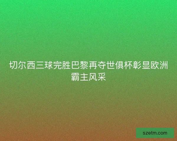 切尔西三球完胜巴黎再夺世俱杯彰显欧洲霸主风采 切尔西三球完胜巴黎再夺世俱杯彰显欧洲霸主风采