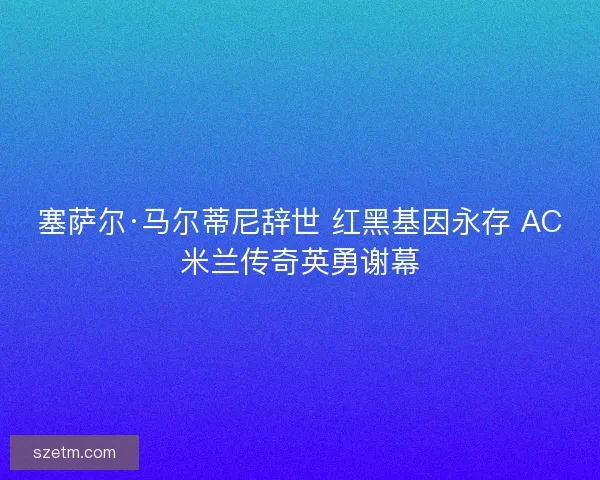 塞萨尔·马尔蒂尼辞世 红黑基因永存 AC米兰传奇英勇谢幕 塞萨尔·马尔蒂尼辞世 红黑基因永存 AC米兰传奇英勇谢幕