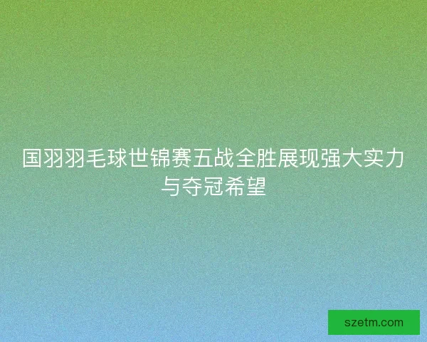 国羽羽毛球世锦赛五战全胜展现强大实力与夺冠希望 国羽羽毛球世锦赛五战全胜展现强大实力与夺冠希望