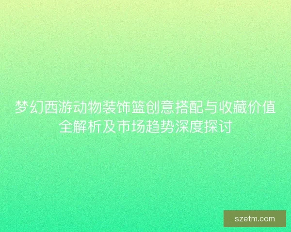 梦幻西游动物装饰篮创意搭配与收藏价值全解析及市场趋势深度探讨 梦幻西游动物装饰篮创意搭配与收藏价值全解析及市场趋势深度探讨